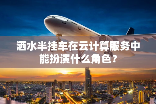 洒水半挂车在云计算服务中能扮演什么角色？