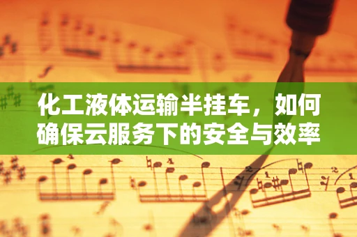 化工液体运输半挂车，如何确保云服务下的安全与效率？