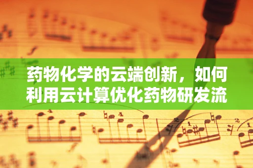 药物化学的云端创新，如何利用云计算优化药物研发流程？