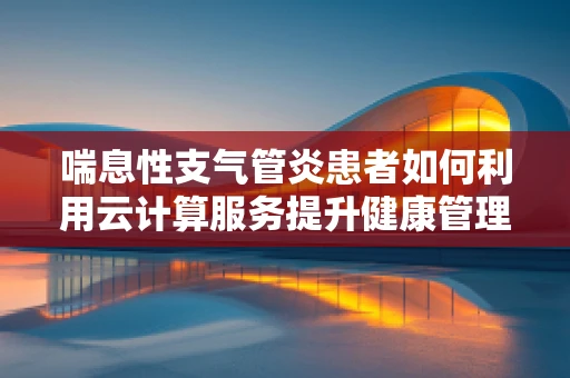 喘息性支气管炎患者如何利用云计算服务提升健康管理？
