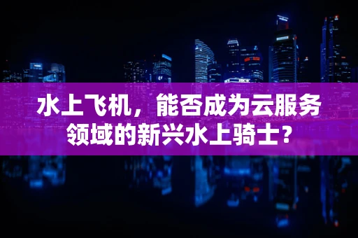 水上飞机，能否成为云服务领域的新兴水上骑士？