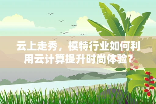 云上走秀，模特行业如何利用云计算提升时尚体验？