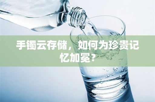 手镯云存储，如何为珍贵记忆加冕？