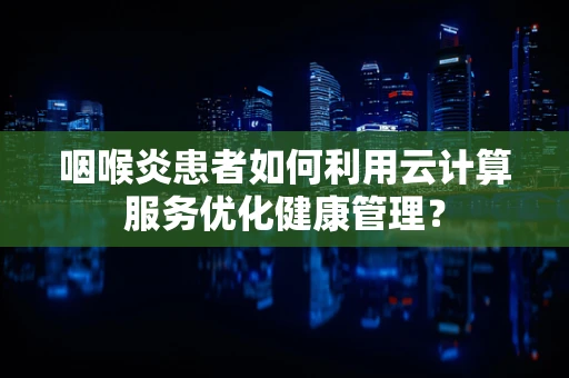 咽喉炎患者如何利用云计算服务优化健康管理？