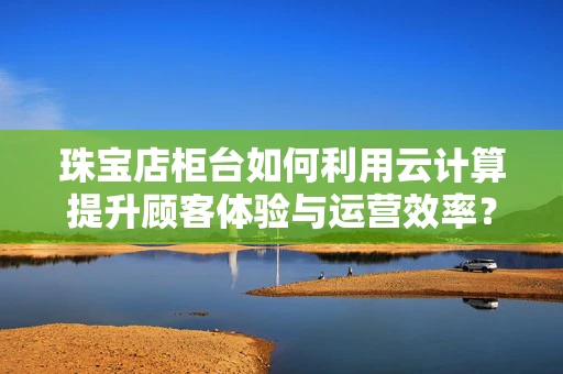 珠宝店柜台如何利用云计算提升顾客体验与运营效率？