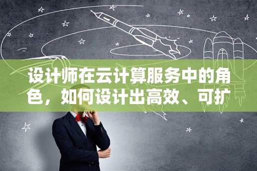 设计师在云计算服务中的角色，如何设计出高效、可扩展的云解决方案？