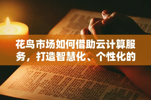 花鸟市场如何借助云计算服务，打造智慧化、个性化的购物体验？