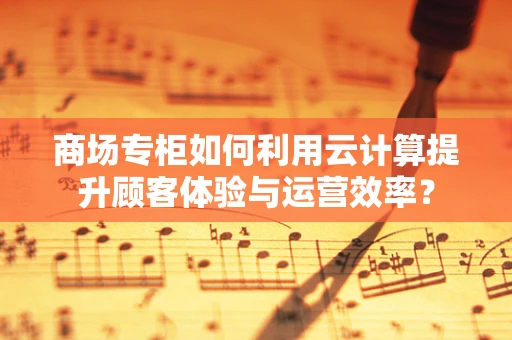 商场专柜如何利用云计算提升顾客体验与运营效率？