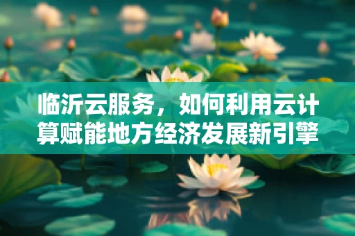 临沂云服务，如何利用云计算赋能地方经济发展新引擎？