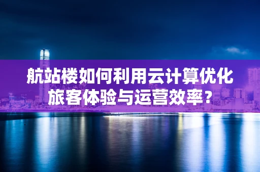 航站楼如何利用云计算优化旅客体验与运营效率？