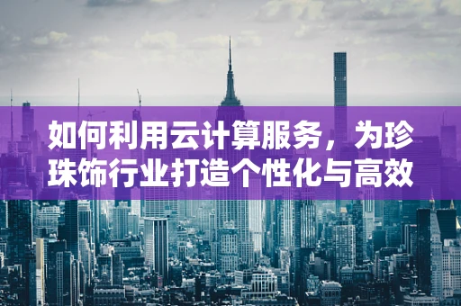 如何利用云计算服务，为珍珠饰行业打造个性化与高效的生产链？