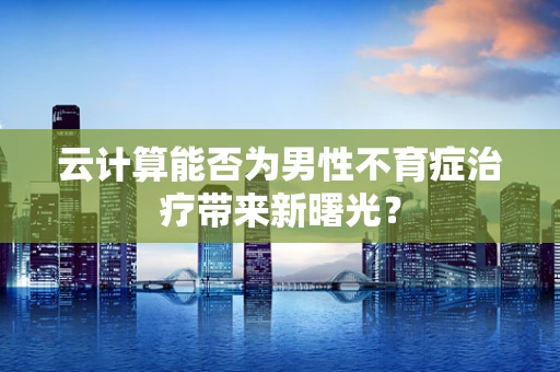 云计算能否为男性不育症治疗带来新曙光？