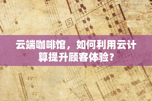 云端咖啡馆，如何利用云计算提升顾客体验？