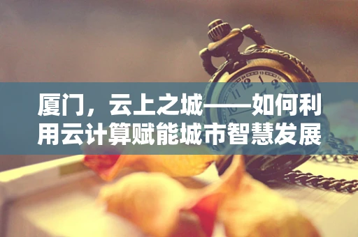 厦门，云上之城——如何利用云计算赋能城市智慧发展？