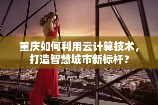 重庆如何利用云计算技术，打造智慧城市新标杆？