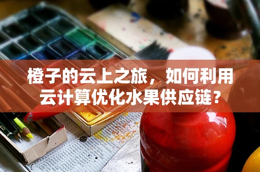 橙子的云上之旅，如何利用云计算优化水果供应链？