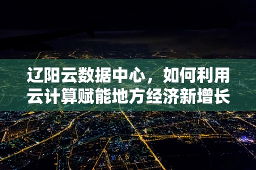 辽阳云数据中心，如何利用云计算赋能地方经济新增长极？