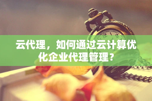 云代理，如何通过云计算优化企业代理管理？