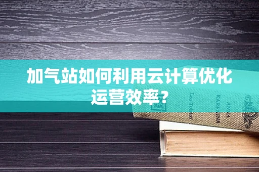 加气站如何利用云计算优化运营效率？
