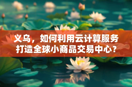 义乌，如何利用云计算服务打造全球小商品交易中心？