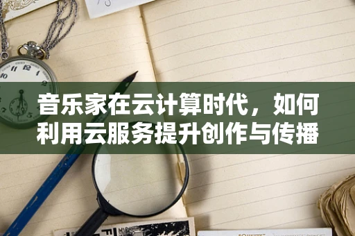 音乐家在云计算时代，如何利用云服务提升创作与传播的效率？