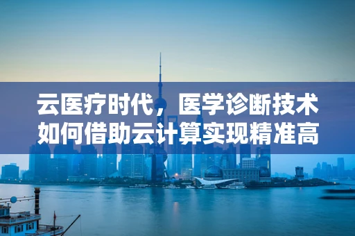 云医疗时代，医学诊断技术如何借助云计算实现精准高效？