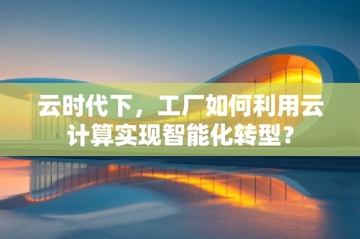 云时代下，工厂如何利用云计算实现智能化转型？