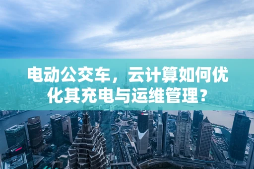 电动公交车，云计算如何优化其充电与运维管理？