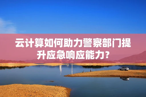 云计算如何助力警察部门提升应急响应能力？