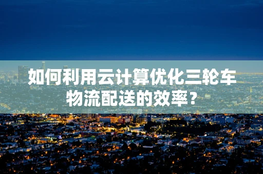 如何利用云计算优化三轮车物流配送的效率？