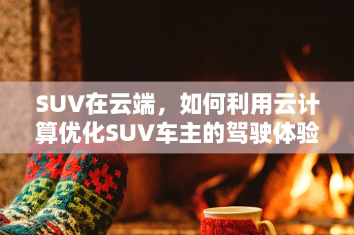 SUV在云端，如何利用云计算优化SUV车主的驾驶体验？