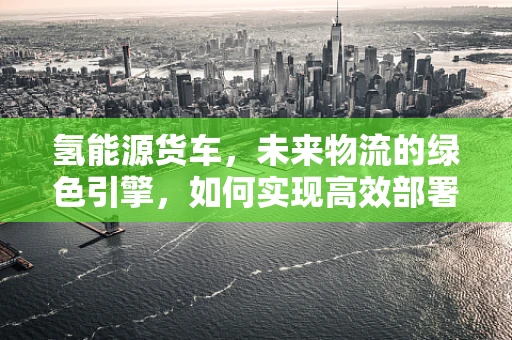 氢能源货车，未来物流的绿色引擎，如何实现高效部署与运维？