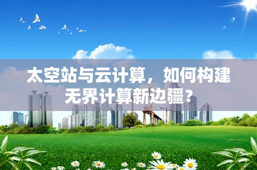 太空站与云计算，如何构建无界计算新边疆？