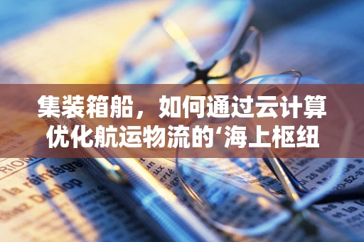 集装箱船，如何通过云计算优化航运物流的‘海上枢纽’？