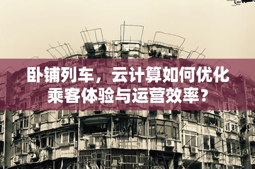卧铺列车，云计算如何优化乘客体验与运营效率？