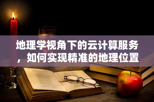 地理学视角下的云计算服务，如何实现精准的地理位置服务？