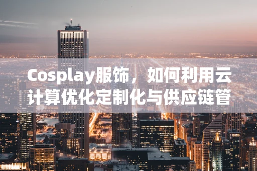 Cosplay服饰，如何利用云计算优化定制化与供应链管理？