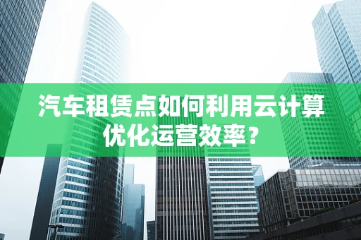 汽车租赁点如何利用云计算优化运营效率？
