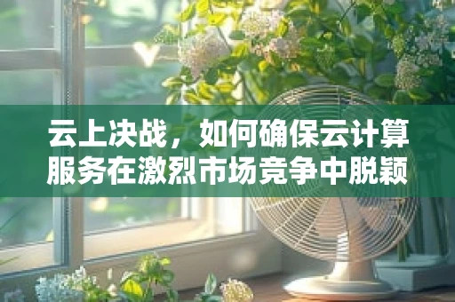 云上决战，如何确保云计算服务在激烈市场竞争中脱颖而出？