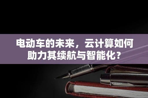 电动车的未来，云计算如何助力其续航与智能化？