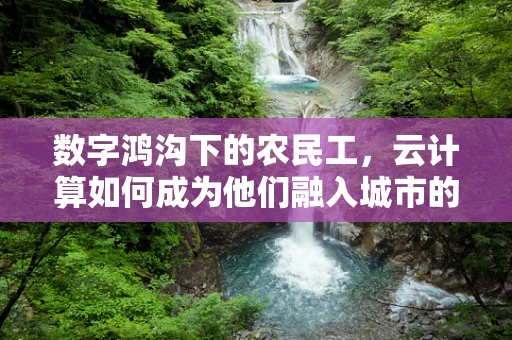 数字鸿沟下的农民工，云计算如何成为他们融入城市的新桥梁？