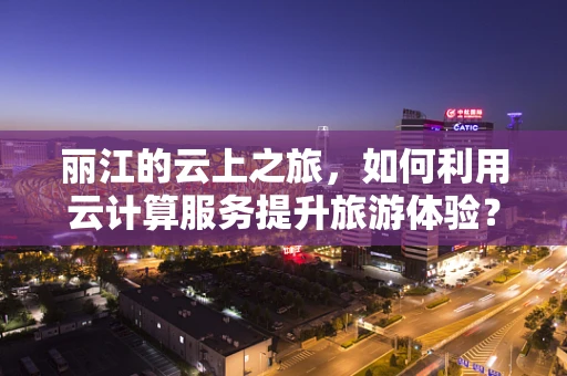 丽江的云上之旅，如何利用云计算服务提升旅游体验？