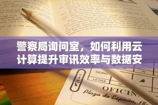 警察局询问室，如何利用云计算提升审讯效率与数据安全？