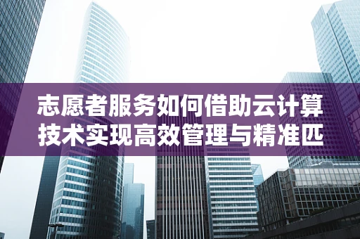 志愿者服务如何借助云计算技术实现高效管理与精准匹配？