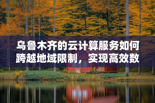 乌鲁木齐的云计算服务如何跨越地域限制，实现高效数据传输？