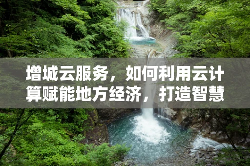 增城云服务，如何利用云计算赋能地方经济，打造智慧城市新引擎？