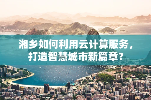 湘乡如何利用云计算服务，打造智慧城市新篇章？