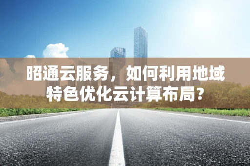 昭通云服务，如何利用地域特色优化云计算布局？