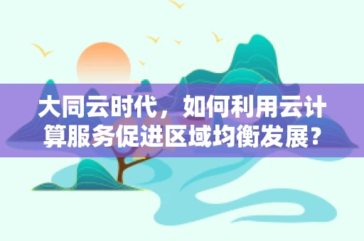 大同云时代，如何利用云计算服务促进区域均衡发展？