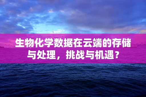 生物化学数据在云端的存储与处理，挑战与机遇？